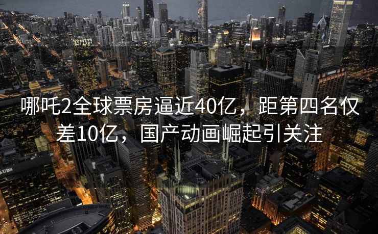 哪吒2全球票房逼近40億，距第四名僅差10億，國(guó)產(chǎn)動(dòng)畫(huà)崛起引關(guān)注