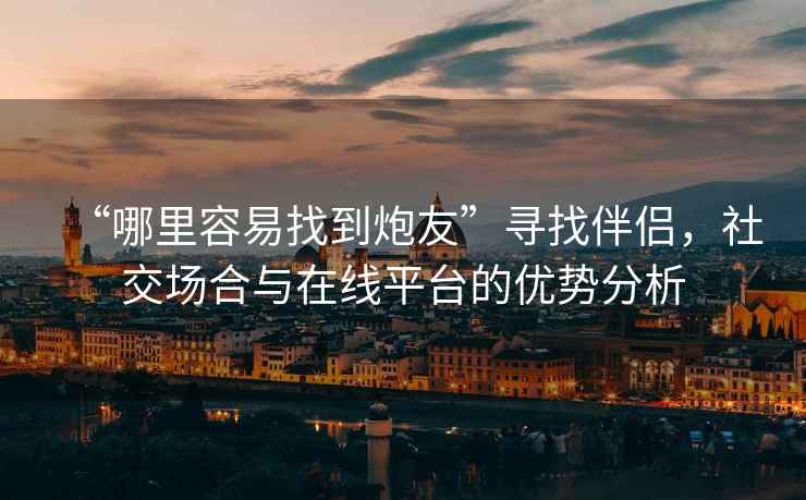 “哪里容易找到炮友”尋找伴侶，社交場合與在線平臺的優(yōu)勢分析