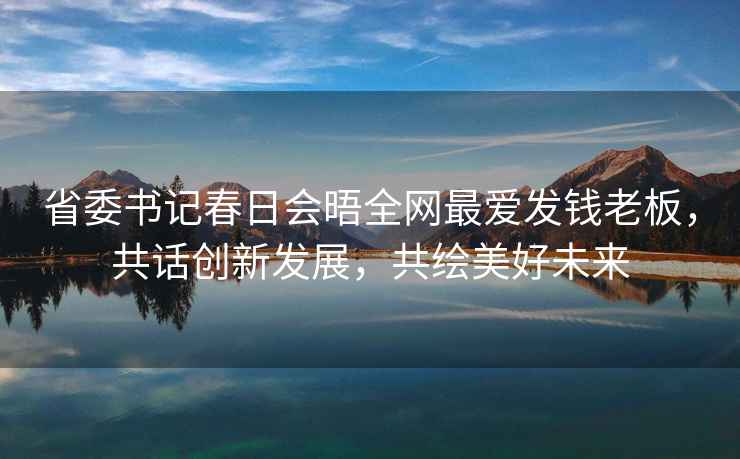 省委書記春日會晤全網(wǎng)最愛發(fā)錢老板，共話創(chuàng)新發(fā)展，共繪美好未來