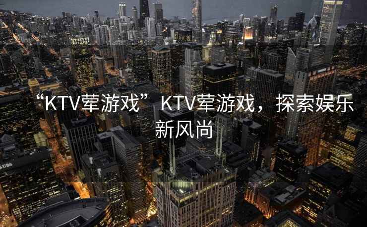 “KTV葷游戲”KTV葷游戲，探索娛樂新風尚