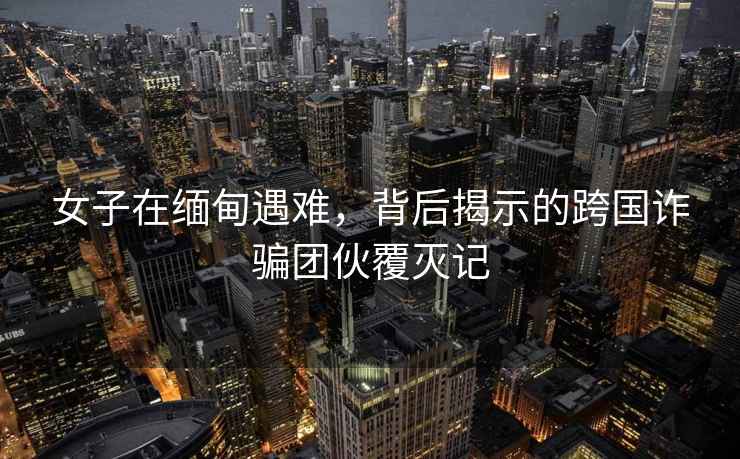 女子在緬甸遇難，背后揭示的跨國詐騙團伙覆滅記