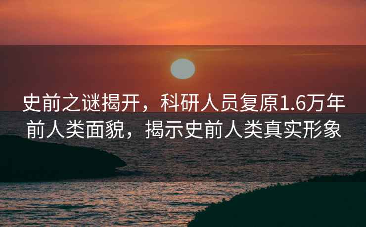 史前之謎揭開，科研人員復原1.6萬年前人類面貌，揭示史前人類真實形象