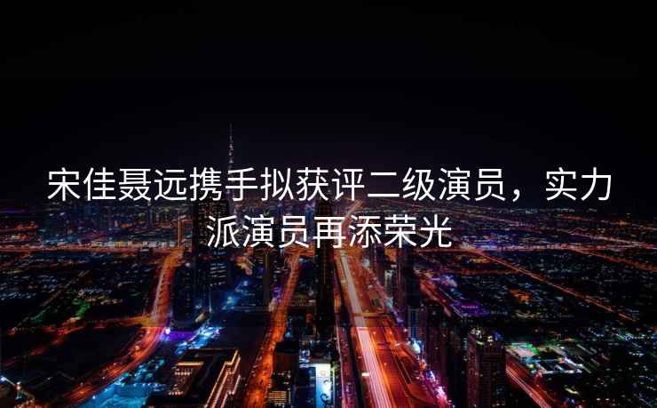 宋佳聶遠攜手擬獲評二級演員，實力派演員再添榮光