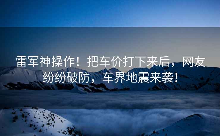 雷軍神操作！把車價(jià)打下來后，網(wǎng)友紛紛破防，車界地震來襲！