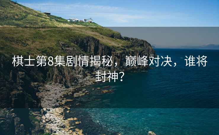棋士第8集劇情揭秘，巔峰對決，誰將封神？