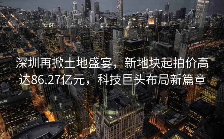 深圳再掀土地盛宴，新地塊起拍價高達86.27億元，科技巨頭布局新篇章
