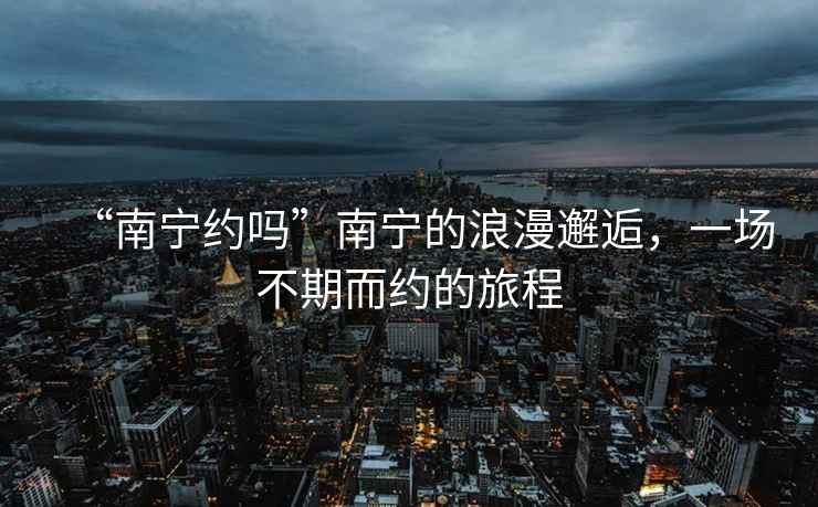 “南寧約嗎”南寧的浪漫邂逅，一場(chǎng)不期而約的旅程