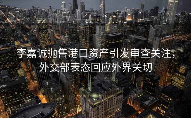 李嘉誠(chéng)拋售港口資產(chǎn)引發(fā)審查關(guān)注，外交部表態(tài)回應(yīng)外界關(guān)切