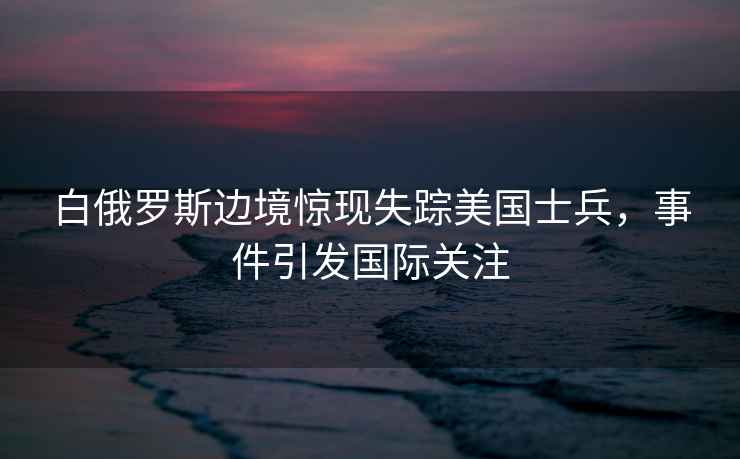 白俄羅斯邊境驚現(xiàn)失蹤美國士兵，事件引發(fā)國際關(guān)注