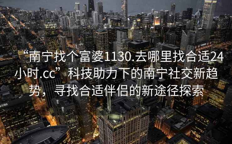 “南寧找個富婆1130.去哪里找合適24小時.cc”科技助力下的南寧社交新趨勢，尋找合適伴侶的新途徑探索