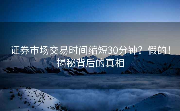 證券市場交易時間縮短30分鐘？假的！揭秘背后的真相