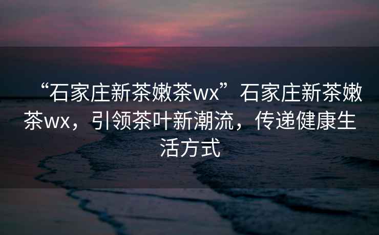 “石家莊新茶嫩茶wx”石家莊新茶嫩茶wx，引領(lǐng)茶葉新潮流，傳遞健康生活方式