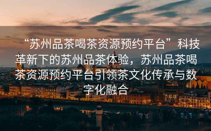 “蘇州品茶喝茶資源預(yù)約平臺”科技革新下的蘇州品茶體驗，蘇州品茶喝茶資源預(yù)約平臺引領(lǐng)茶文化傳承與數(shù)字化融合