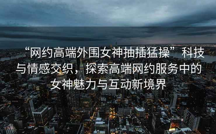 “網(wǎng)約高端外圍女神抽插猛操”科技與情感交織，探索高端網(wǎng)約服務(wù)中的女神魅力與互動(dòng)新境界