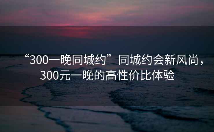“300一晚同城約”同城約會(huì)新風(fēng)尚，300元一晚的高性價(jià)比體驗(yàn)