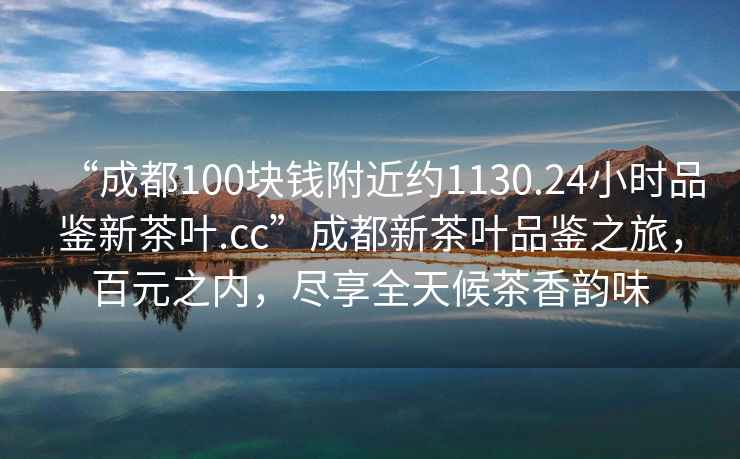 “成都100塊錢附近約1130.24小時(shí)品鑒新茶葉.cc”成都新茶葉品鑒之旅，百元之內(nèi)，盡享全天候茶香韻味