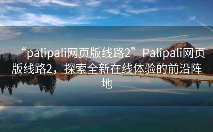 “palipali網(wǎng)頁(yè)版線路2”Palipali網(wǎng)頁(yè)版線路2，探索全新在線體驗(yàn)的前沿陣地