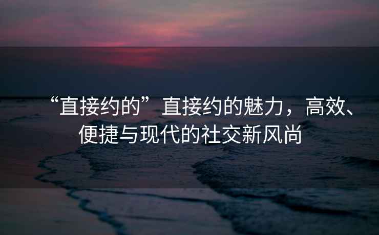 “直接約的”直接約的魅力，高效、便捷與現(xiàn)代的社交新風(fēng)尚