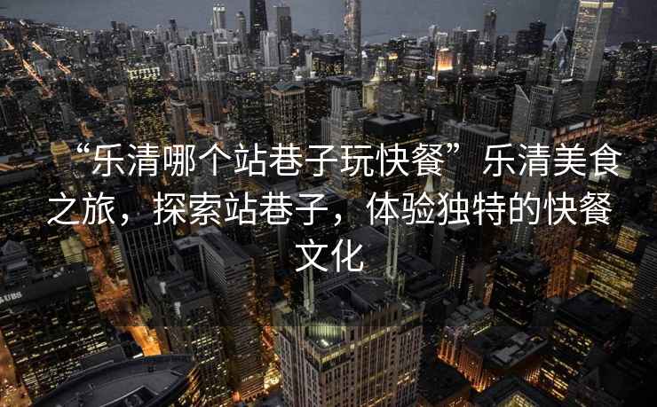 “樂清哪個(gè)站巷子玩快餐”樂清美食之旅，探索站巷子，體驗(yàn)獨(dú)特的快餐文化