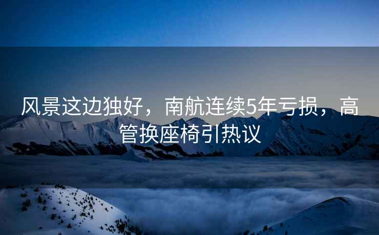 風景這邊獨好，南航連續(xù)5年虧損，高管換座椅引熱議
