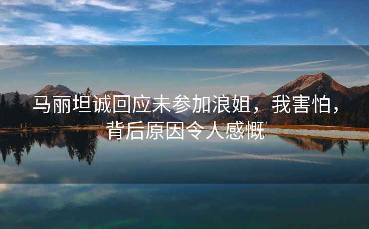 馬麗坦誠回應(yīng)未參加浪姐，我害怕，背后原因令人感慨