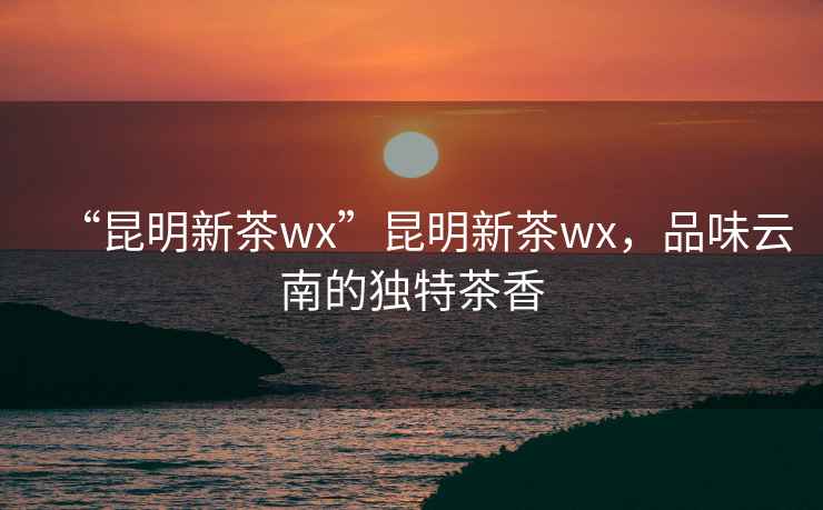 “昆明新茶wx”昆明新茶wx，品味云南的獨特茶香
