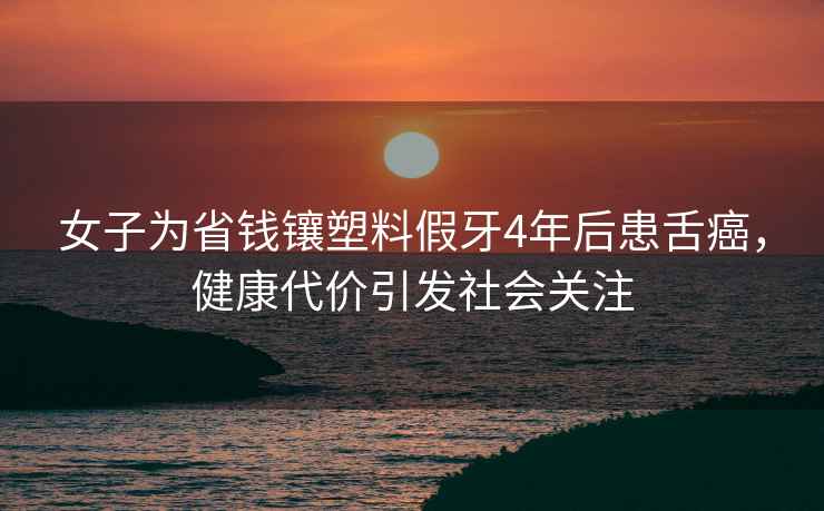 女子為省錢鑲塑料假牙4年后患舌癌，健康代價(jià)引發(fā)社會(huì)關(guān)注
