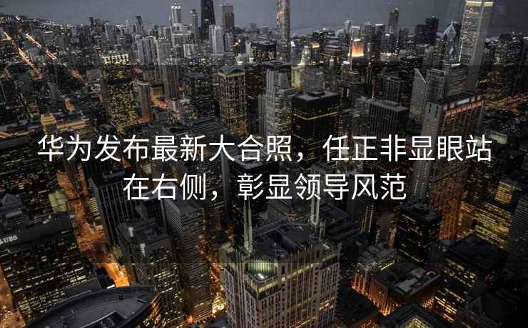 華為發(fā)布最新大合照，任正非顯眼站在右側(cè)，彰顯領(lǐng)導(dǎo)風(fēng)范