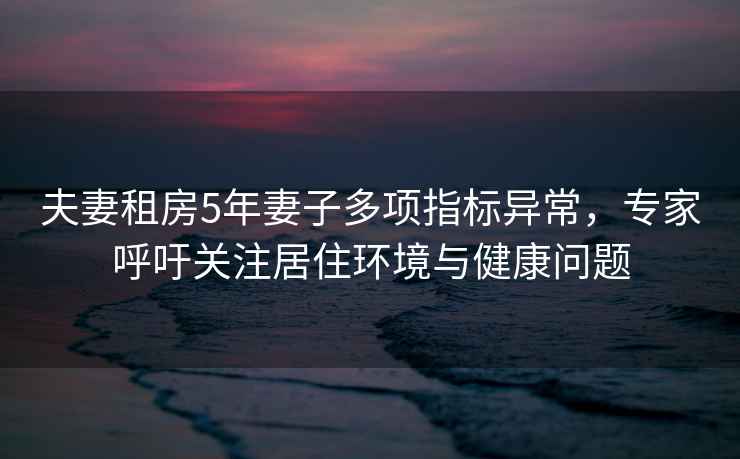 夫妻租房5年妻子多項(xiàng)指標(biāo)異常，專家呼吁關(guān)注居住環(huán)境與健康問題