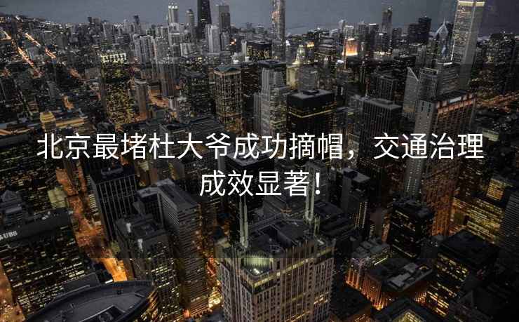 北京最堵杜大爺成功摘帽，交通治理成效顯著！