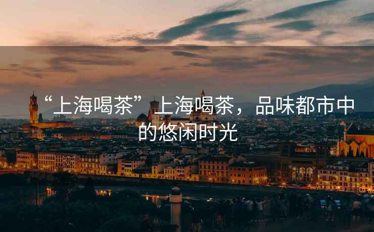 “上海喝茶”上海喝茶，品味都市中的悠閑時(shí)光