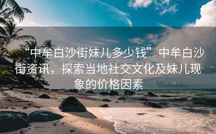 “中牟白沙街妹兒多少錢”中牟白沙街資訊，探索當(dāng)?shù)厣缃晃幕懊脙含F(xiàn)象的價(jià)格因素
