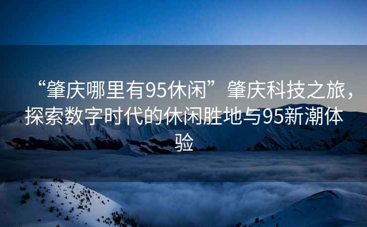 “肇慶哪里有95休閑”肇慶科技之旅，探索數(shù)字時代的休閑勝地與95新潮體驗