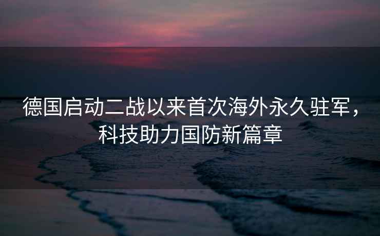 德國(guó)啟動(dòng)二戰(zhàn)以來(lái)首次海外永久駐軍，科技助力國(guó)防新篇章