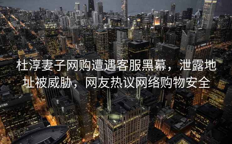杜淳妻子網(wǎng)購(gòu)遭遇客服黑幕，泄露地址被威脅，網(wǎng)友熱議網(wǎng)絡(luò)購(gòu)物安全