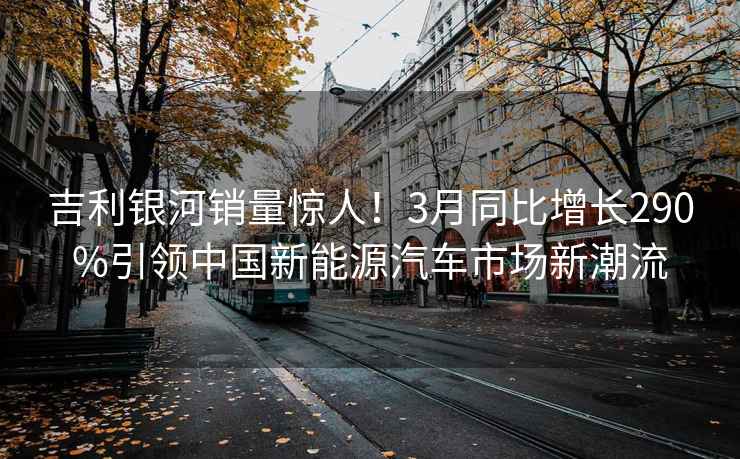 吉利銀河銷量驚人！3月同比增長(zhǎng)290%引領(lǐng)中國(guó)新能源汽車市場(chǎng)新潮流