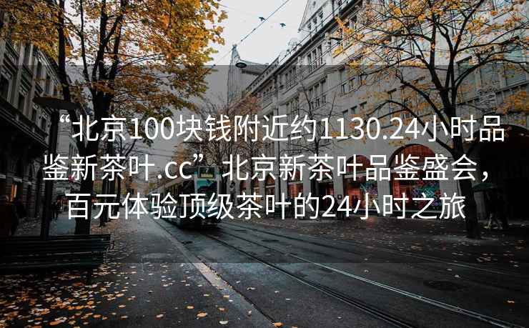 “北京100塊錢附近約1130.24小時品鑒新茶葉.cc”北京新茶葉品鑒盛會，百元體驗頂級茶葉的24小時之旅