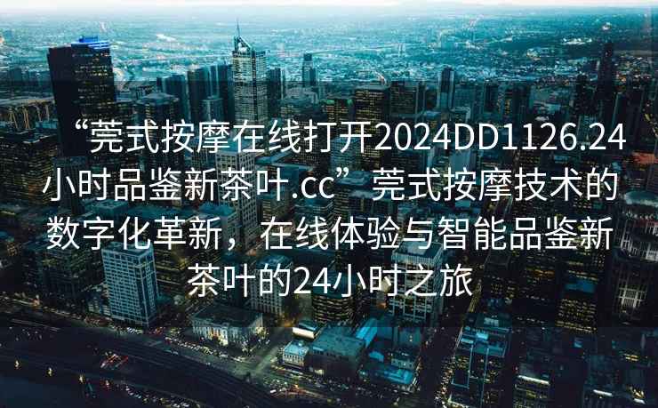 “莞式按摩在線打開2024DD1126.24小時品鑒新茶葉.cc”莞式按摩技術(shù)的數(shù)字化革新，在線體驗與智能品鑒新茶葉的24小時之旅