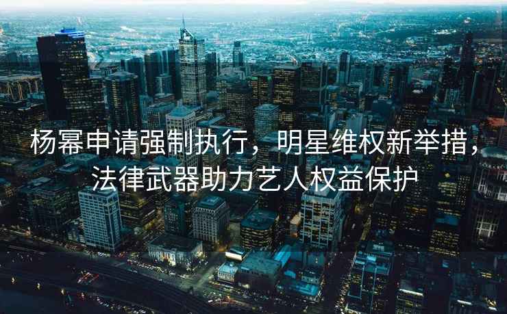 楊冪申請強制執(zhí)行，明星維權新舉措，法律武器助力藝人權益保護