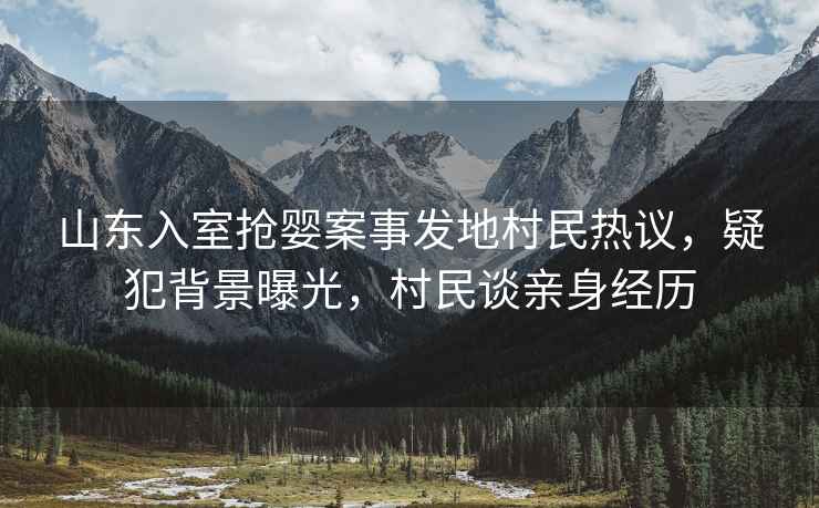 山東入室搶嬰案事發(fā)地村民熱議，疑犯背景曝光，村民談?dòng)H身經(jīng)歷