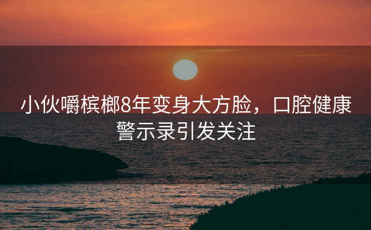 小伙嚼檳榔8年變身大方臉，口腔健康警示錄引發(fā)關(guān)注