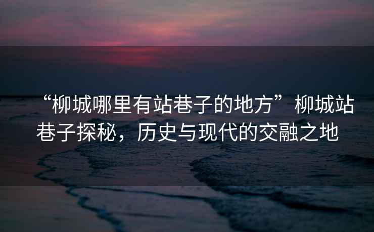 “柳城哪里有站巷子的地方”柳城站巷子探秘，歷史與現(xiàn)代的交融之地