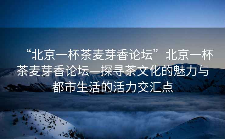 “北京一杯茶麥芽香論壇”北京一杯茶麥芽香論壇—探尋茶文化的魅力與都市生活的活力交匯點
