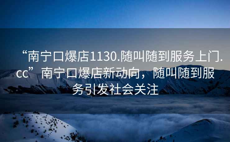 “南寧口爆店1130.隨叫隨到服務(wù)上門(mén).cc”南寧口爆店新動(dòng)向，隨叫隨到服務(wù)引發(fā)社會(huì)關(guān)注