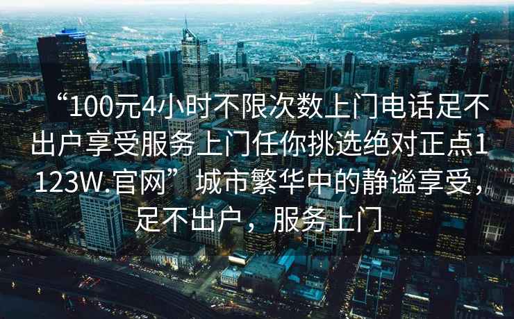 “100元4小時(shí)不限次數(shù)上門電話足不出戶享受服務(wù)上門任你挑選絕對(duì)正點(diǎn)1123W.官網(wǎng)”城市繁華中的靜謐享受，足不出戶，服務(wù)上門
