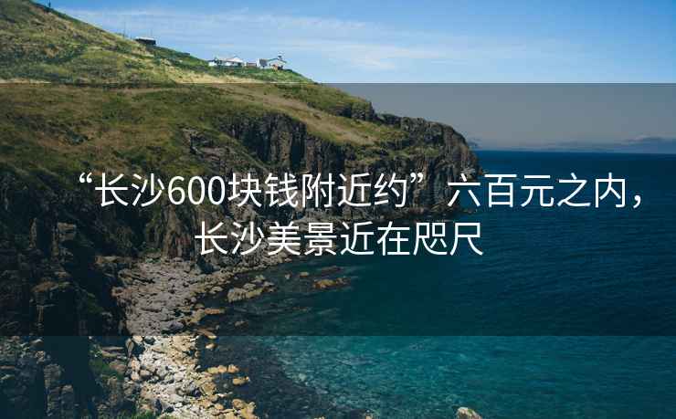 “長沙600塊錢附近約”六百元之內(nèi)，長沙美景近在咫尺