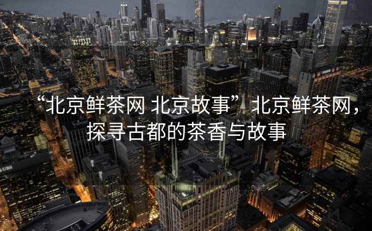 “北京鮮茶網(wǎng) 北京故事”北京鮮茶網(wǎng)，探尋古都的茶香與故事