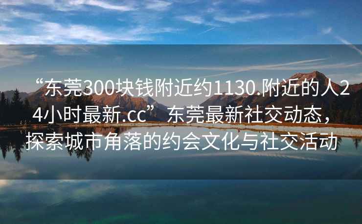 “東莞300塊錢(qián)附近約1130.附近的人24小時(shí)最新.cc”東莞最新社交動(dòng)態(tài)，探索城市角落的約會(huì)文化與社交活動(dòng)