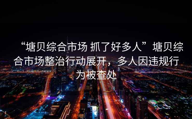 “塘貝綜合市場 抓了好多人”塘貝綜合市場整治行動展開，多人因違規(guī)行為被查處