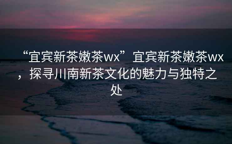 “宜賓新茶嫩茶wx”宜賓新茶嫩茶wx，探尋川南新茶文化的魅力與獨(dú)特之處